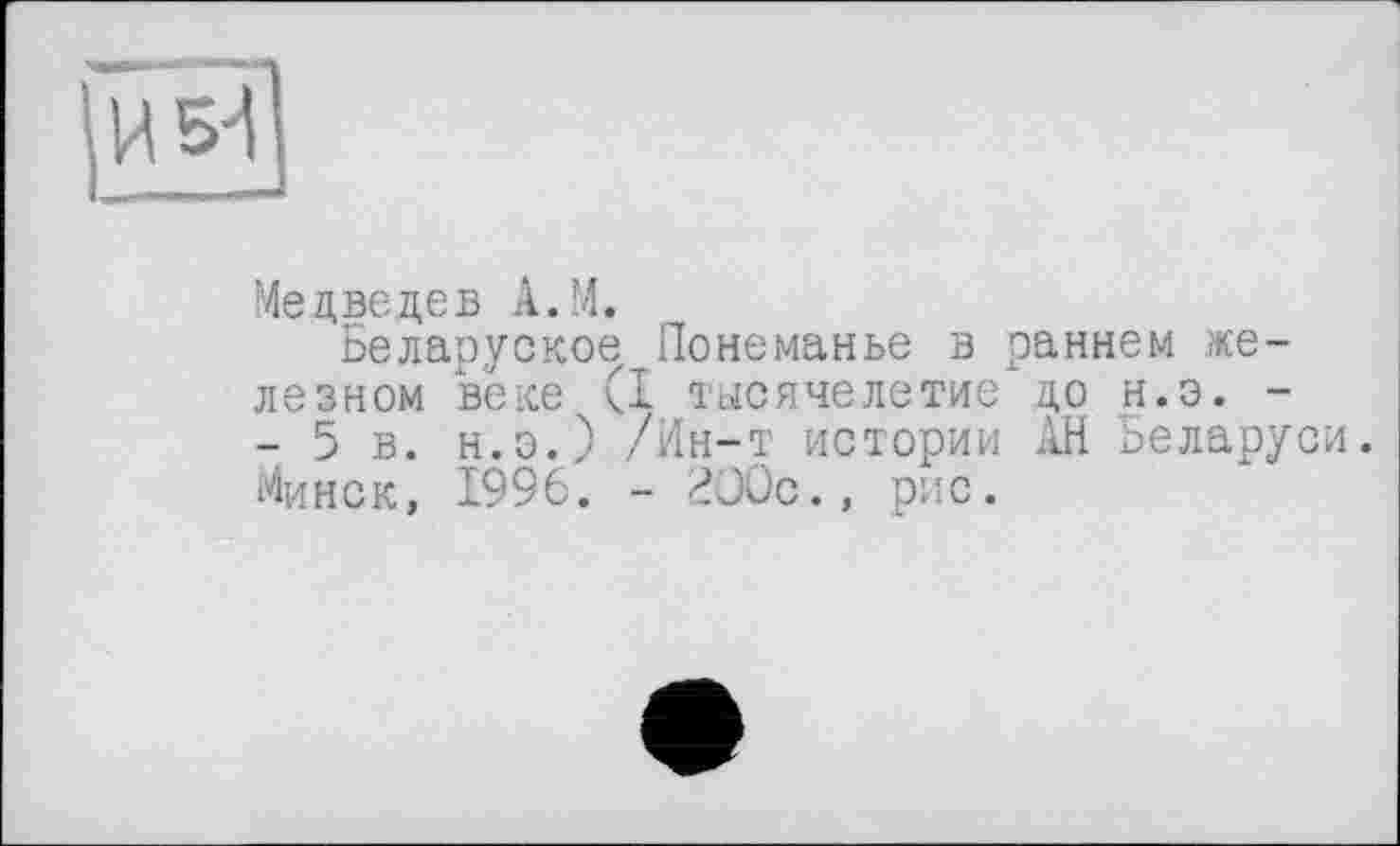 ﻿H
Медведев A.M.
Беларуское Понеманье в раннем железном веке (I тысячелетие до н.э. -- 5 в. н.э.) /Ин-т истории АН Беларуси. Минск, 1996. - 200с., рис.